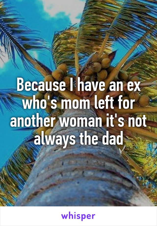 Because I have an ex who's mom left for another woman it's not always the dad