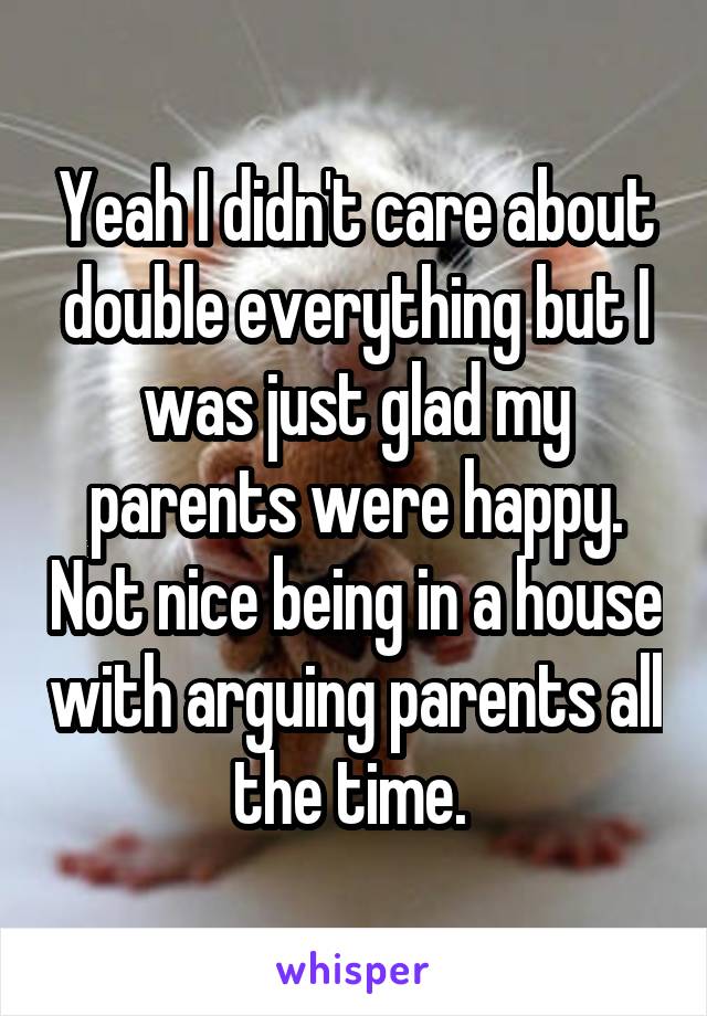 Yeah I didn't care about double everything but I was just glad my parents were happy. Not nice being in a house with arguing parents all the time. 