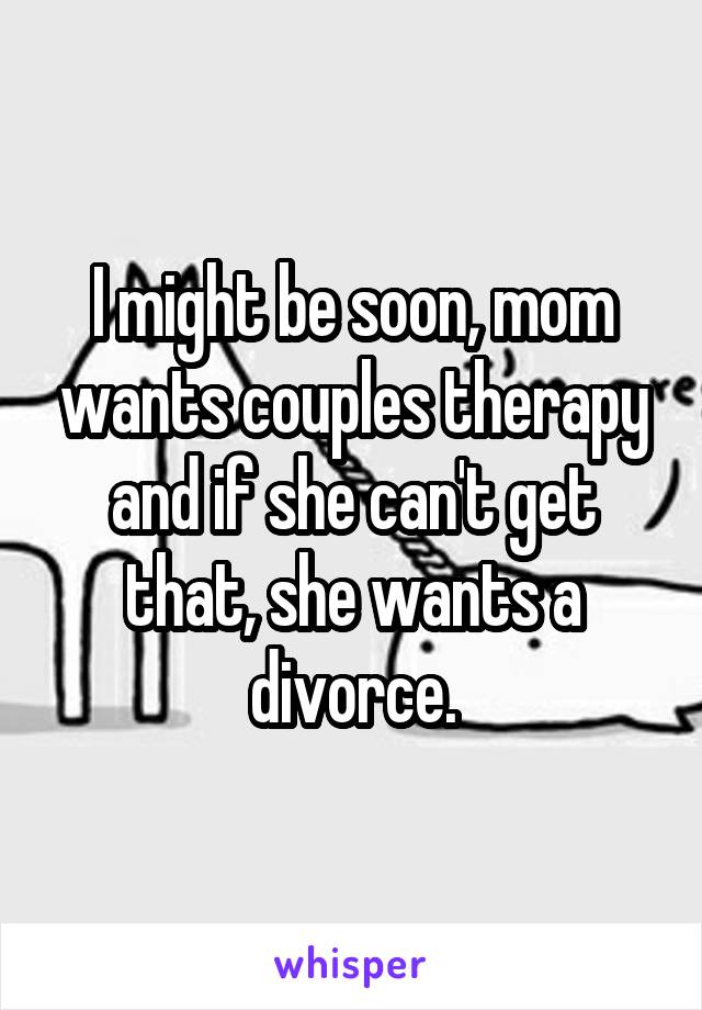 I might be soon, mom wants couples therapy and if she can't get that, she wants a divorce.