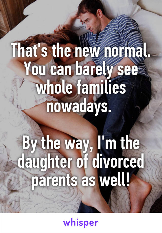 That's the new normal. You can barely see whole families nowadays. 

By the way, I'm the daughter of divorced parents as well!