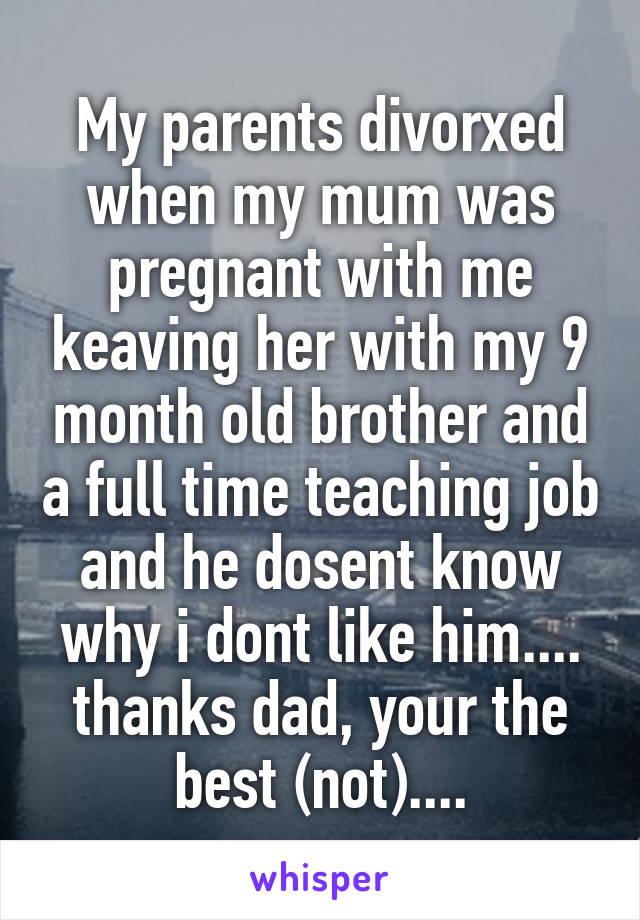 My parents divorxed when my mum was pregnant with me keaving her with my 9 month old brother and a full time teaching job and he dosent know why i dont like him.... thanks dad, your the best (not)....