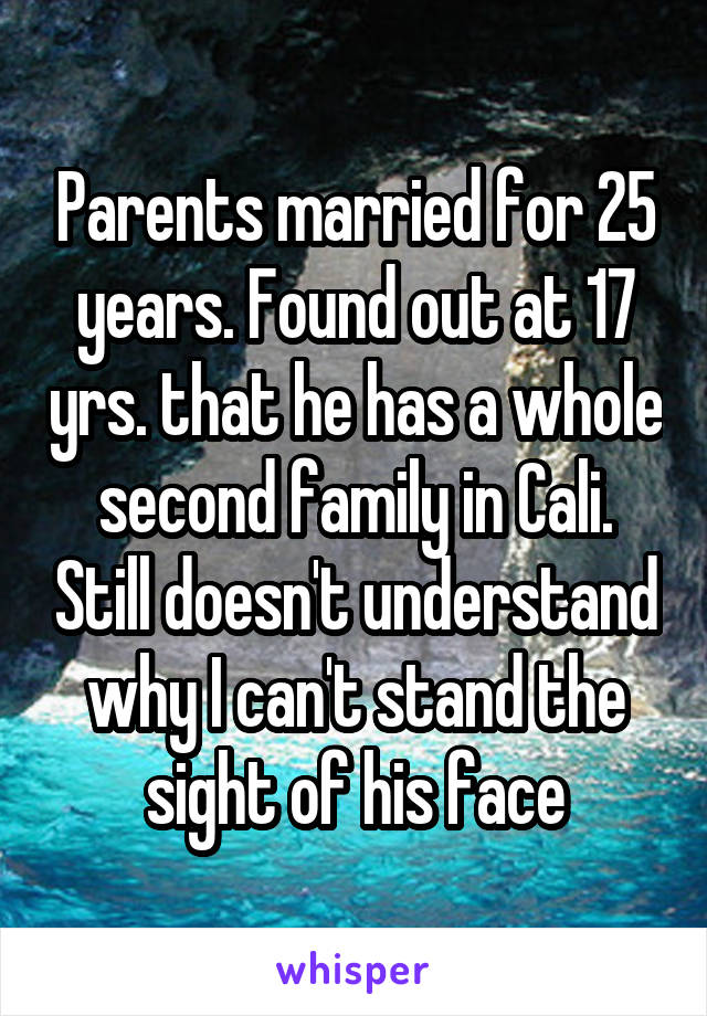 Parents married for 25 years. Found out at 17 yrs. that he has a whole second family in Cali. Still doesn't understand why I can't stand the sight of his face