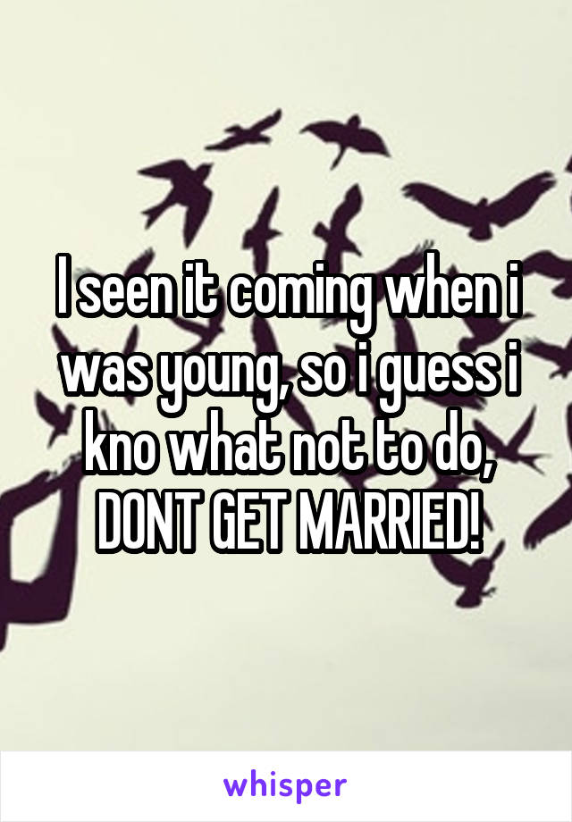 I seen it coming when i was young, so i guess i kno what not to do, DONT GET MARRIED!