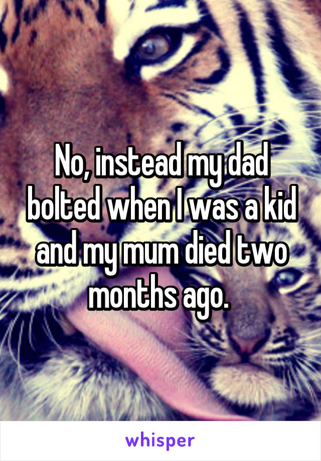 No, instead my dad bolted when I was a kid and my mum died two months ago. 