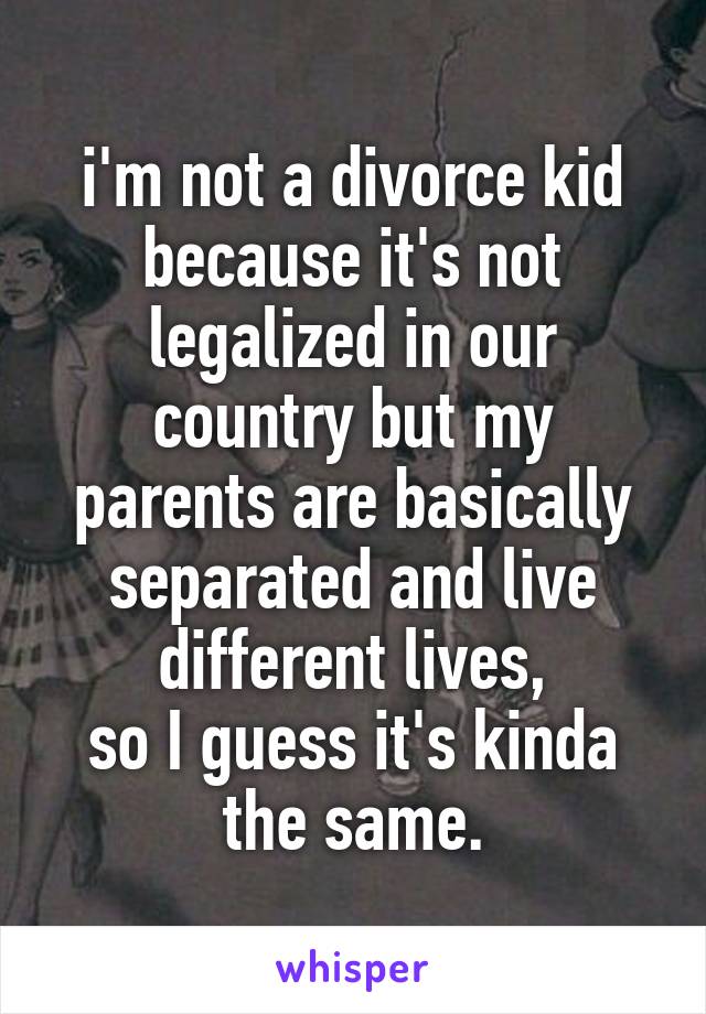 i'm not a divorce kid because it's not legalized in our country but my parents are basically separated and live different lives,
so I guess it's kinda the same.