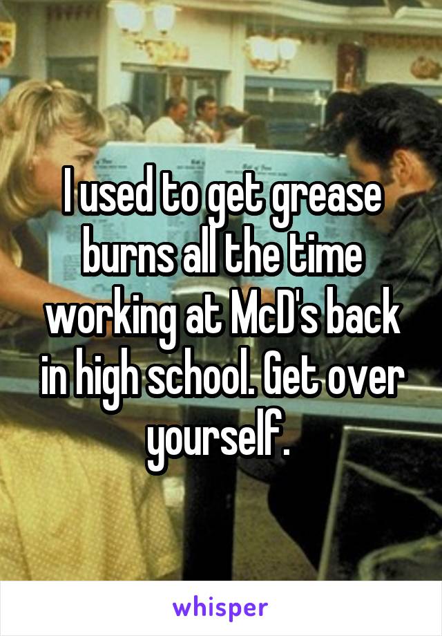 I used to get grease burns all the time working at McD's back in high school. Get over yourself. 