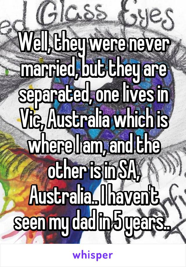 Well, they were never married, but they are separated, one lives in Vic, Australia which is where I am, and the other is in SA, Australia.. I haven't seen my dad in 5 years.. 