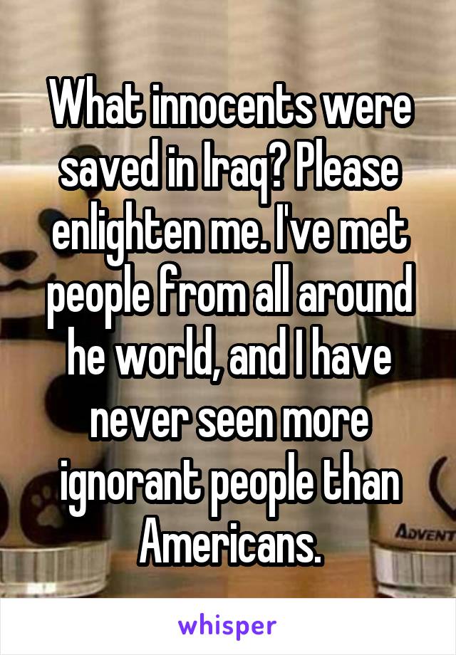 What innocents were saved in Iraq? Please enlighten me. I've met people from all around he world, and I have never seen more ignorant people than Americans.