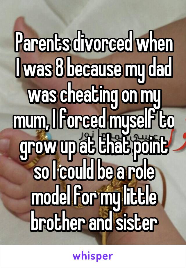 Parents divorced when I was 8 because my dad was cheating on my mum, I forced myself to grow up at that point so I could be a role model for my little brother and sister