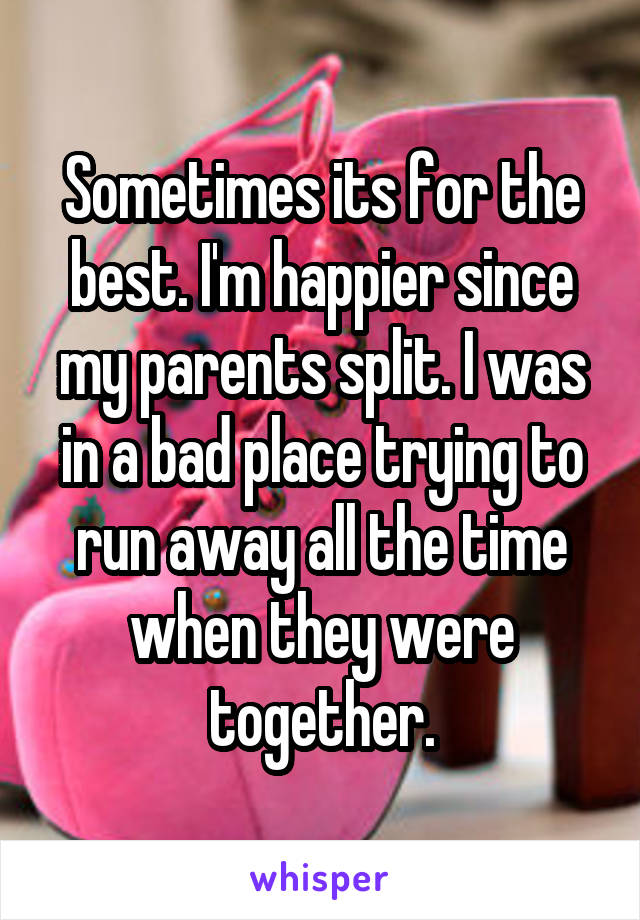 Sometimes its for the best. I'm happier since my parents split. I was in a bad place trying to run away all the time when they were together.