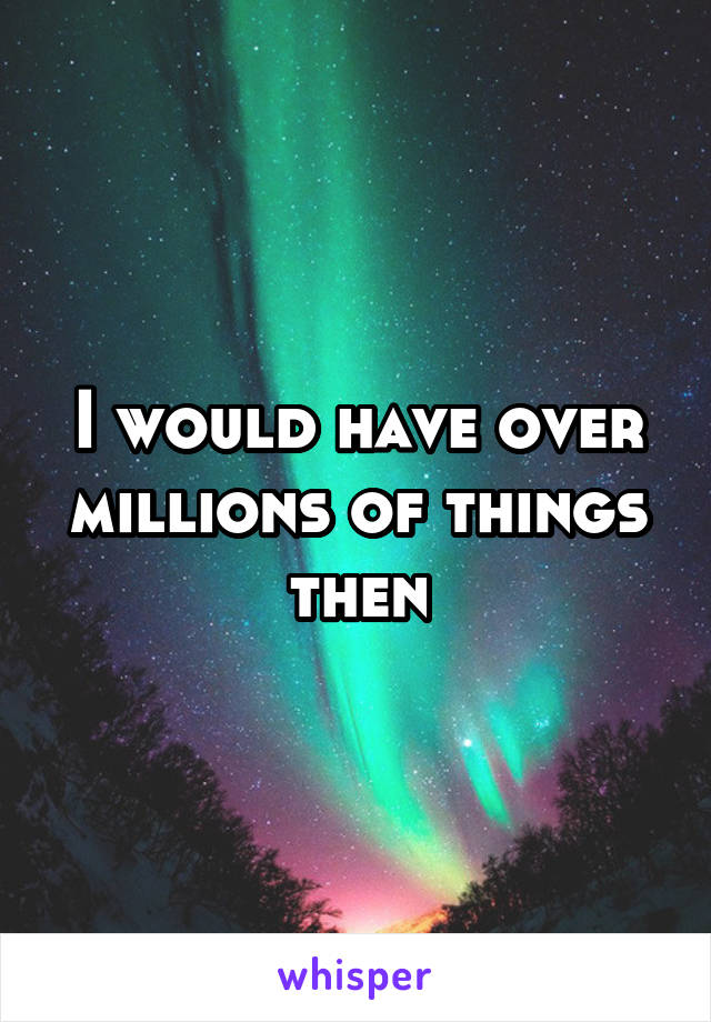 I would have over millions of things then