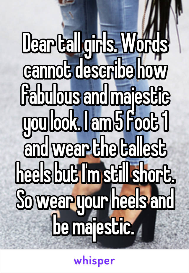 Dear tall girls. Words cannot describe how fabulous and majestic you look. I am 5 foot 1 and wear the tallest heels but I'm still short. So wear your heels and be majestic. 