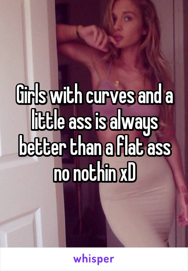 Girls with curves and a little ass is always better than a flat ass no nothin xD