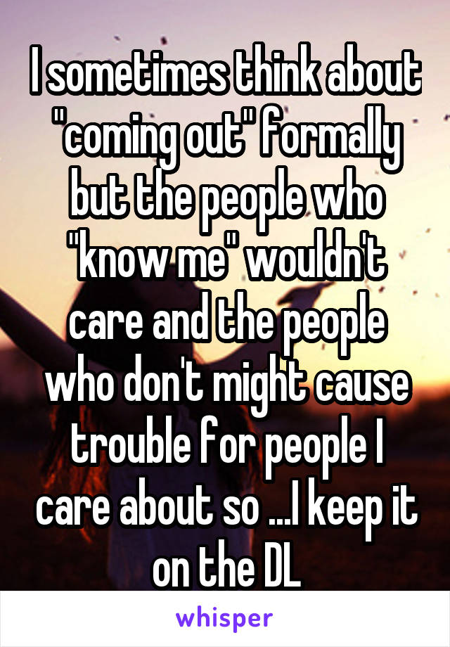 I sometimes think about "coming out" formally but the people who "know me" wouldn't care and the people who don't might cause trouble for people I care about so ...I keep it on the DL