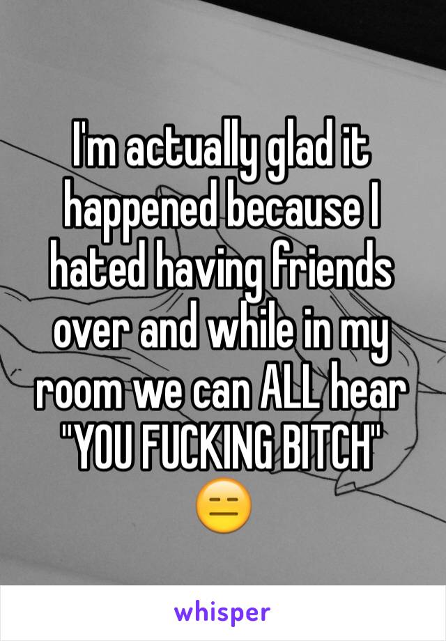 I'm actually glad it happened because I hated having friends over and while in my room we can ALL hear
"YOU FUCKING BITCH"
😑