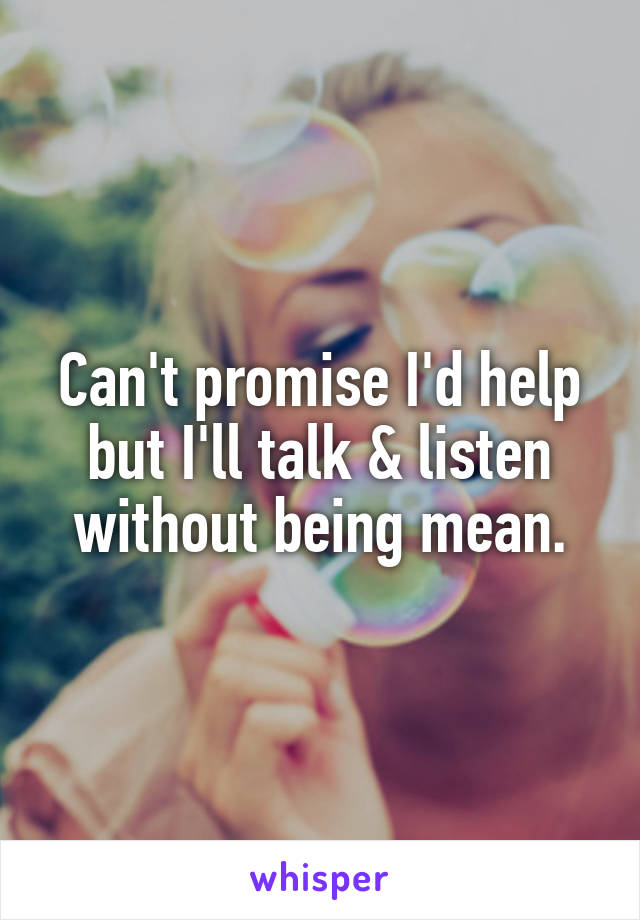 Can't promise I'd help but I'll talk & listen without being mean.