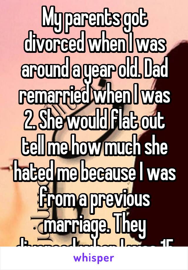 My parents got divorced when I was around a year old. Dad remarried when I was 2. She would flat out tell me how much she hated me because I was from a previous marriage. They divorced when I was 15