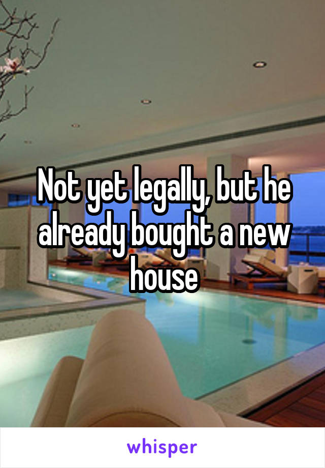 Not yet legally, but he already bought a new house