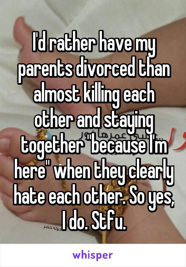 I'd rather have my parents divorced than almost killing each other and staying together "because I'm here" when they clearly hate each other. So yes, I do. Stfu.