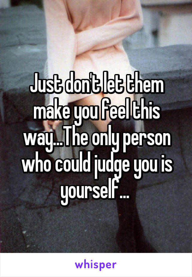 Just don't let them make you feel this way...The only person who could judge you is yourself... 