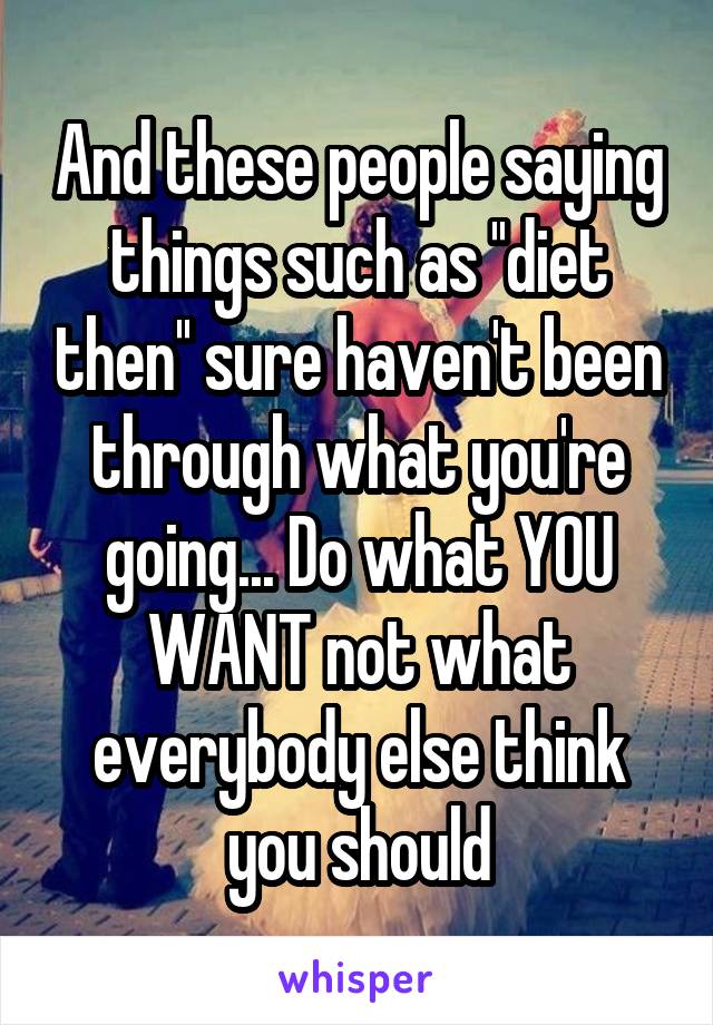 And these people saying things such as ''diet then'' sure haven't been through what you're going... Do what YOU WANT not what everybody else think you should