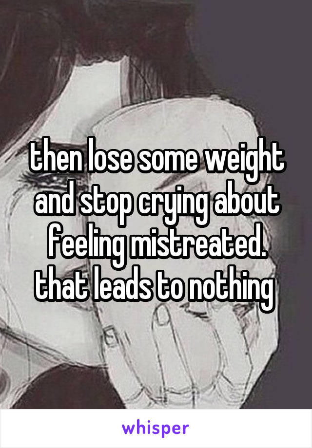 then lose some weight and stop crying about feeling mistreated. that leads to nothing 