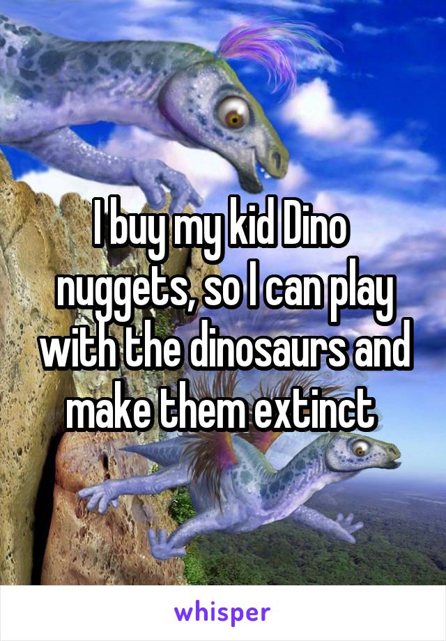 I buy my kid Dino  nuggets, so I can play with the dinosaurs and make them extinct 