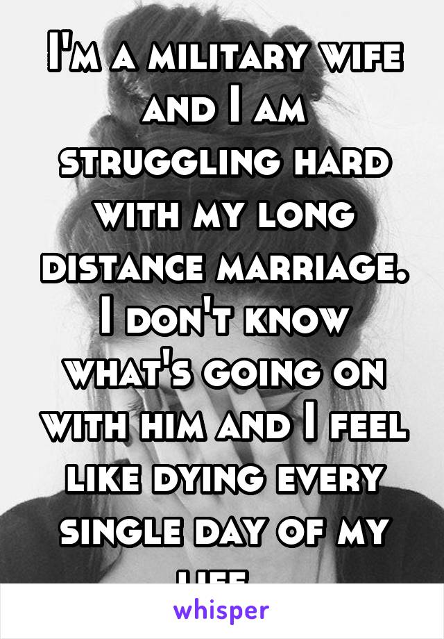 I'm a military wife and I am struggling hard with my long distance marriage. I don't know what's going on with him and I feel like dying every single day of my life. 