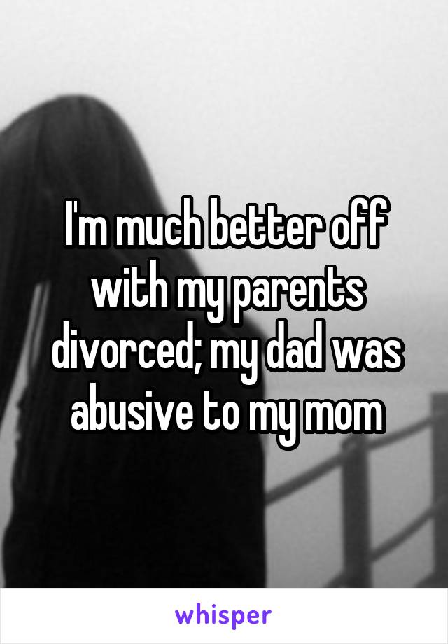 I'm much better off with my parents divorced; my dad was abusive to my mom