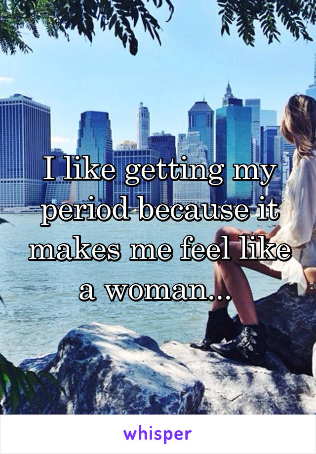 I like getting my period because it makes me feel like a woman... 