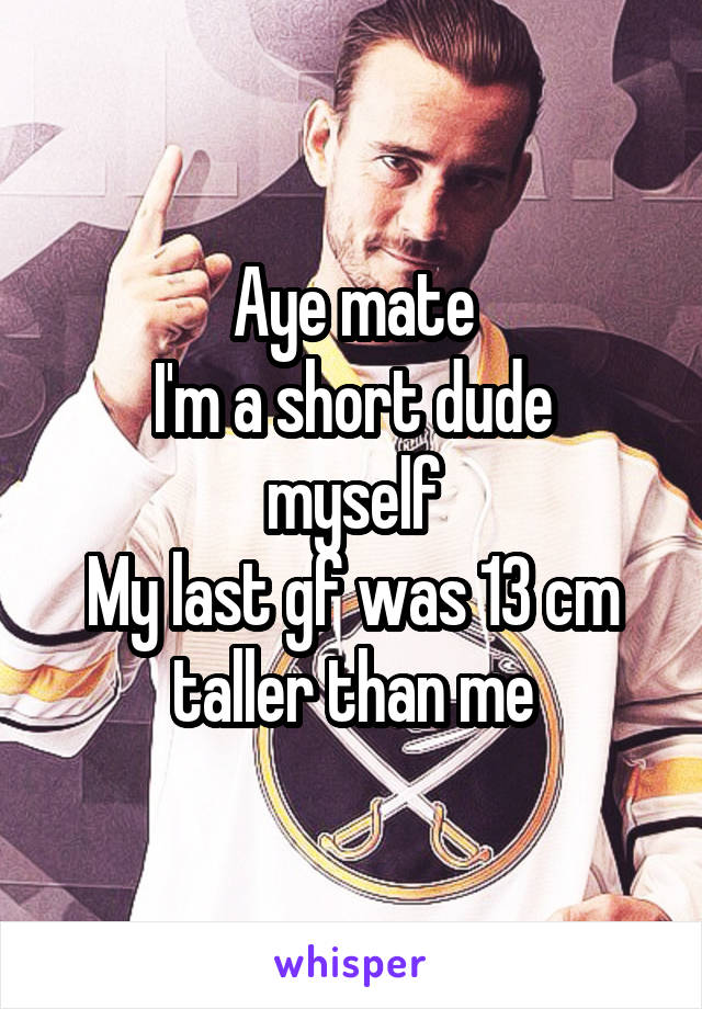 Aye mate
I'm a short dude myself
My last gf was 13 cm taller than me