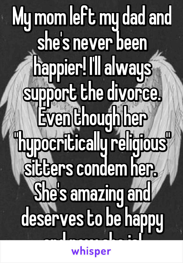 My mom left my dad and she's never been happier! I'll always support the divorce. Even though her "hypocritically religious" sitters condem her.  She's amazing and deserves to be happy and now she is!