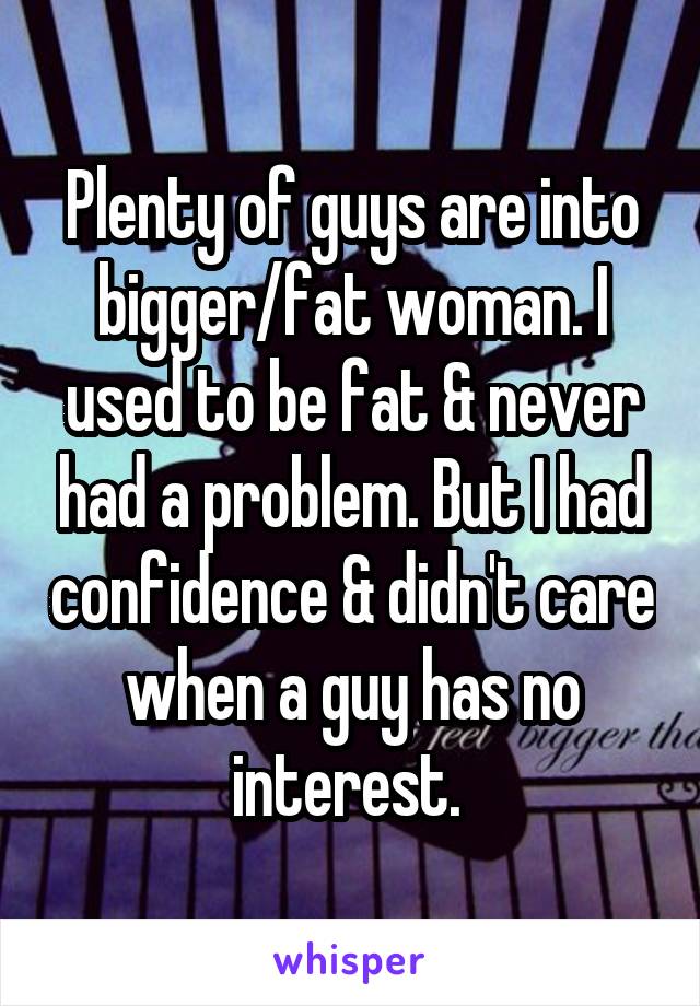 Plenty of guys are into bigger/fat woman. I used to be fat & never had a problem. But I had confidence & didn't care when a guy has no interest. 