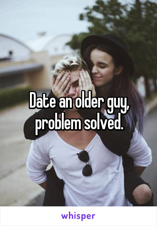 Date an older guy, problem solved.
