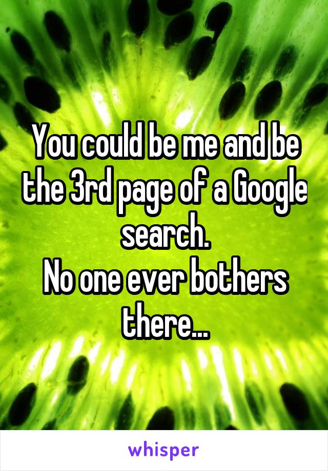 You could be me and be the 3rd page of a Google search.
No one ever bothers there...