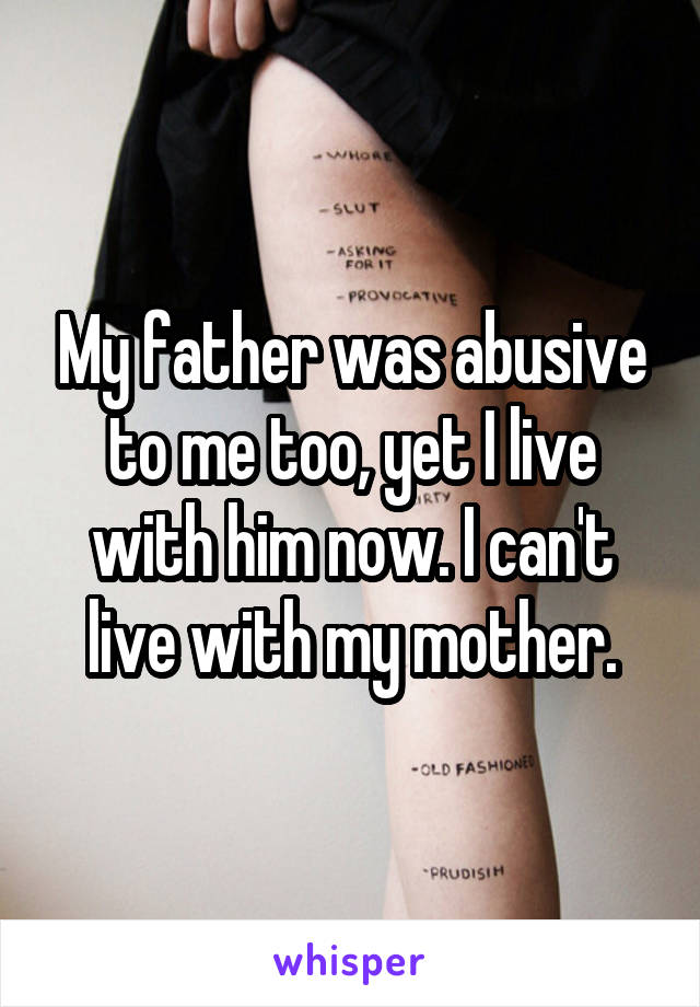 My father was abusive to me too, yet I live with him now. I can't live with my mother.