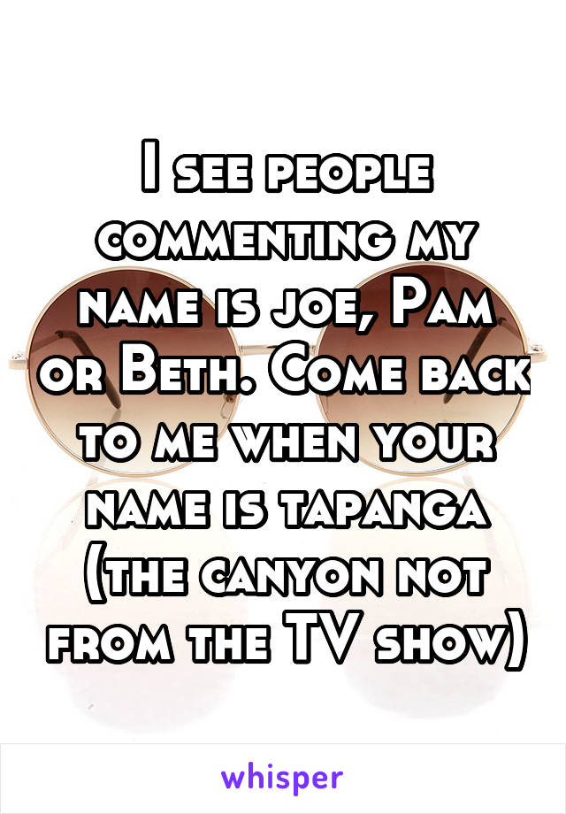 I see people commenting my name is joe, Pam or Beth. Come back to me when your name is tapanga (the canyon not from the TV show)