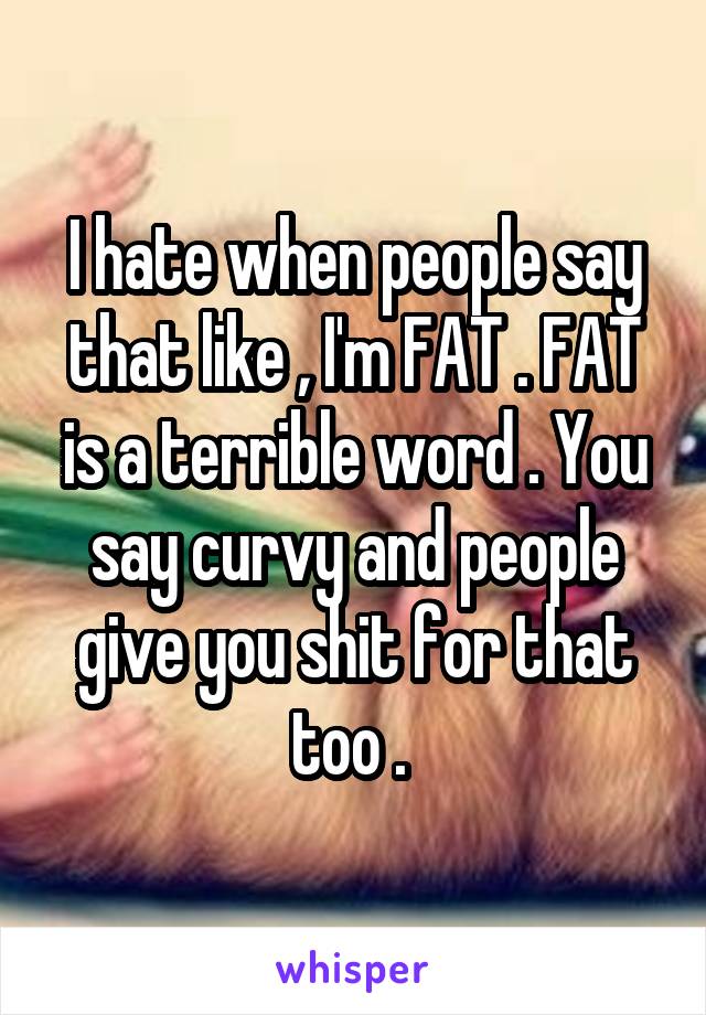 I hate when people say that like , I'm FAT . FAT is a terrible word . You say curvy and people give you shit for that too . 