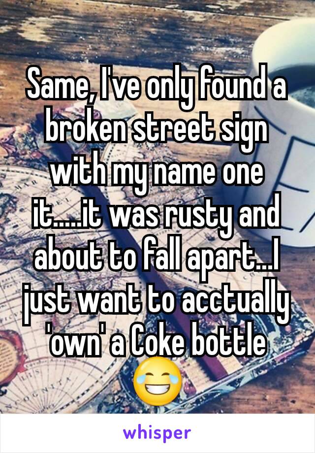 Same, I've only found a broken street sign with my name one it.....it was rusty and about to fall apart...I just want to acctually 'own' a Coke bottle 😂