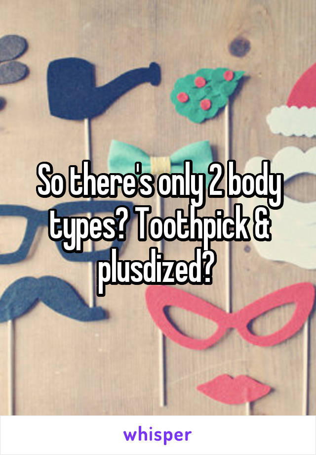 So there's only 2 body types? Toothpick & plusdized? 