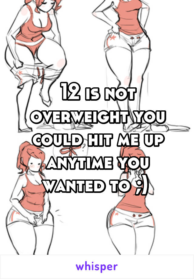 12 is not overweight you could hit me up anytime you wanted to ;) 