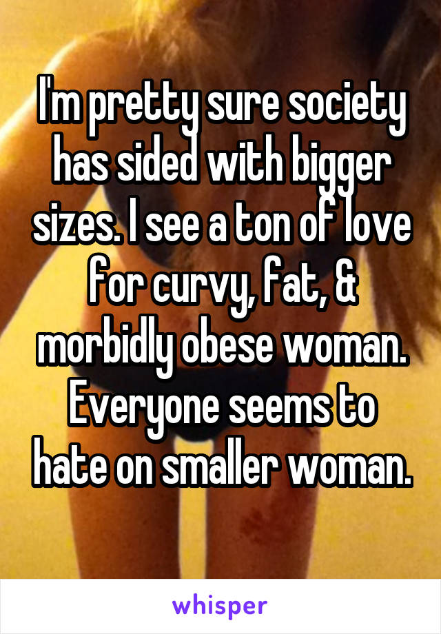 I'm pretty sure society has sided with bigger sizes. I see a ton of love for curvy, fat, & morbidly obese woman. Everyone seems to hate on smaller woman. 