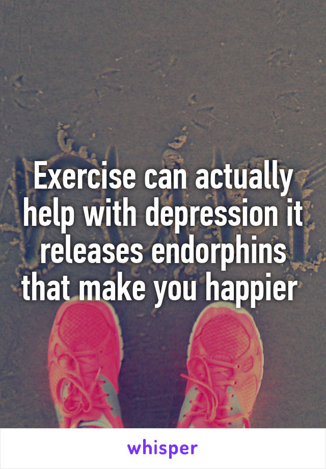 Exercise can actually help with depression it releases endorphins that make you happier 