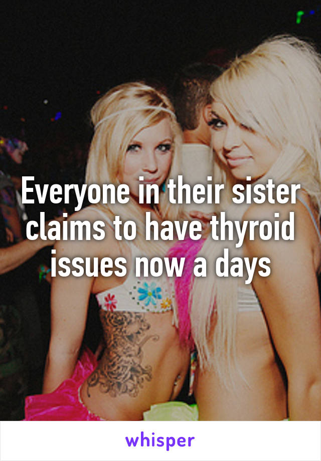 Everyone in their sister claims to have thyroid issues now a days