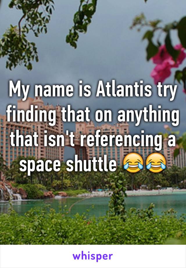 My name is Atlantis try finding that on anything that isn't referencing a space shuttle 😂😂