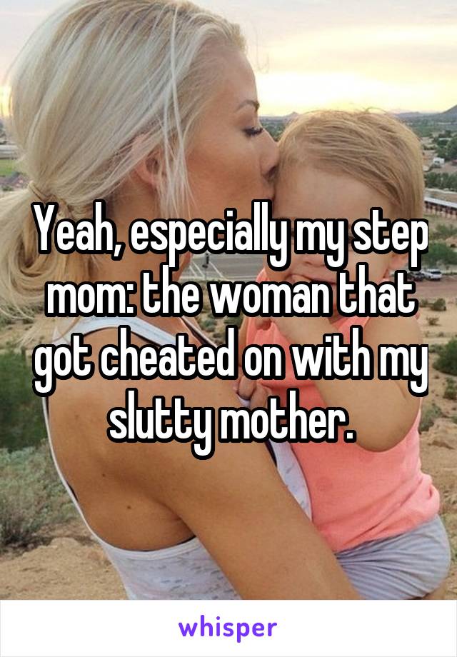 Yeah, especially my step mom: the woman that got cheated on with my slutty mother.