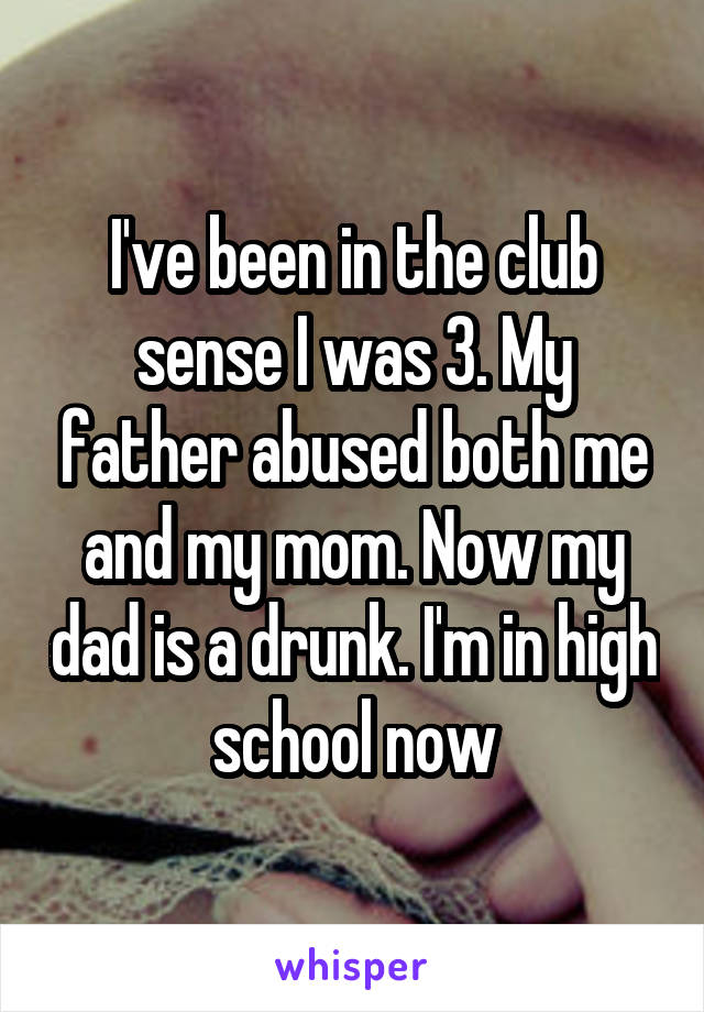 I've been in the club sense I was 3. My father abused both me and my mom. Now my dad is a drunk. I'm in high school now