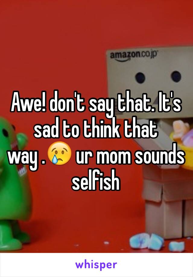 Awe! don't say that. It's sad to think that way .😢 ur mom sounds selfish 