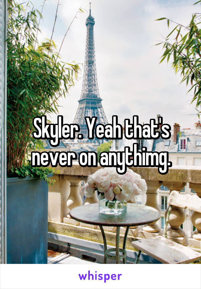 Skyler. Yeah that's never on anythimg.