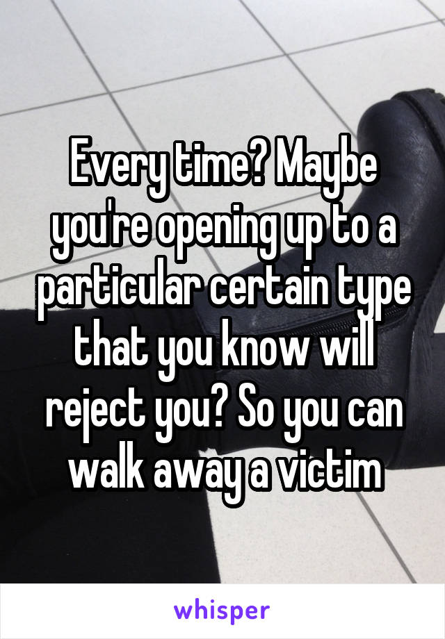 Every time? Maybe you're opening up to a particular certain type that you know will reject you? So you can walk away a victim